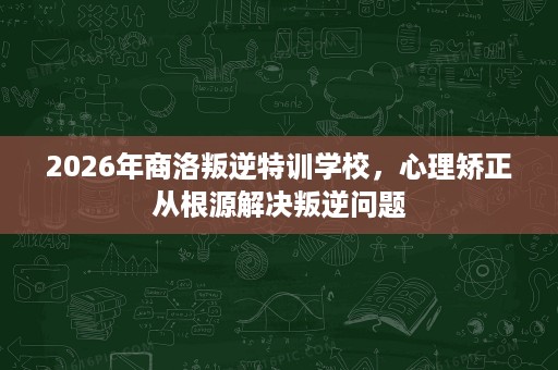 2026年商洛叛逆特训学校,心理矫正从根源解决叛逆问题 2026年商洛叛逆特训学校,心理矫正从根源解决叛逆问题