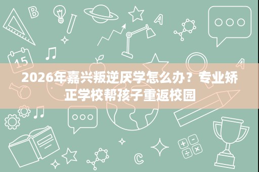 2026年嘉兴叛逆厌学怎么办?专业矫正学校帮孩子重返校园 2026年嘉兴叛逆厌学怎么办?专业矫正学校帮孩子重返校园