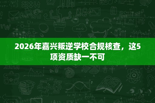 2026年嘉兴叛逆学校合规核查,这5项资质缺一不可 2026年嘉兴叛逆学校合规核查,这5项资质缺一不可