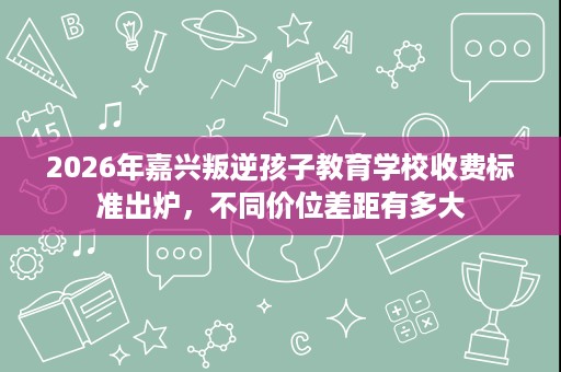 2026年嘉兴叛逆孩子教育学校收费标准出炉,不同价位差距有多大 2026年嘉兴叛逆孩子教育学校收费标准出炉,不同价位差距有多大