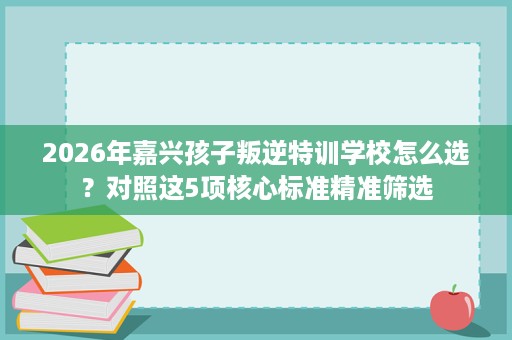 2026年嘉兴孩子叛逆特训学校怎么选?对照这5项核心标准精准筛选 2026年嘉兴孩子叛逆特训学校怎么选?对照这5项核心标准精准筛选