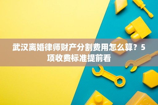 武汉离婚律师财产分割费用怎么算?5项收费标准提前看 武汉离婚律师财产分割费用怎么算?5项收费标准提前看