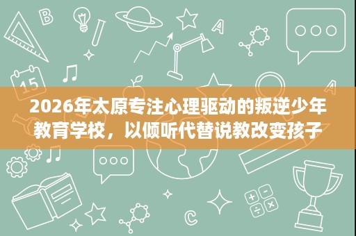 2026年太原专注心理驱动的叛逆少年教育学校,以倾听代替说教改变孩子 2026年太原专注心理驱动的叛逆少年教育学校,以倾听代替说教改变孩子