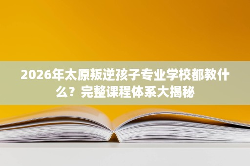2026年太原叛逆孩子专业学校都教什么？完整课程体系大揭秘