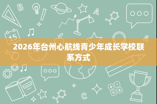 2026年台州心航线青少年成长学校联系方式 2026年台州心航线青少年成长学校联系方式