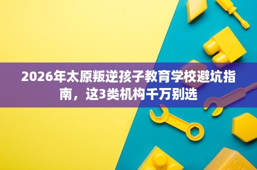 2026年太原叛逆孩子教育学校避坑指南,这3类机构千万别选 2026年太原叛逆孩子教育学校避坑指南,这3类机构千万别选