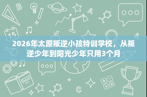 2026年太原叛逆小孩特训学校,从叛逆少年到阳光少年只用3个月 2026年太原叛逆小孩特训学校,从叛逆少年到阳光少年只用3个月