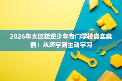 2026年太原叛逆少年专门学校真实案例:从厌学到主动学习 2026年太原叛逆少年专门学校真实案例:从厌学到主动学习