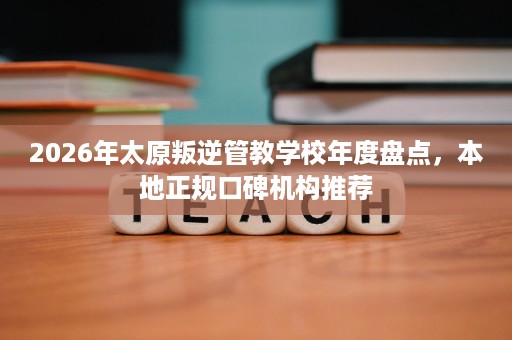 2026年太原叛逆管教学校年度盘点,本地正规口碑机构推荐 2026年太原叛逆管教学校年度盘点,本地正规口碑机构推荐