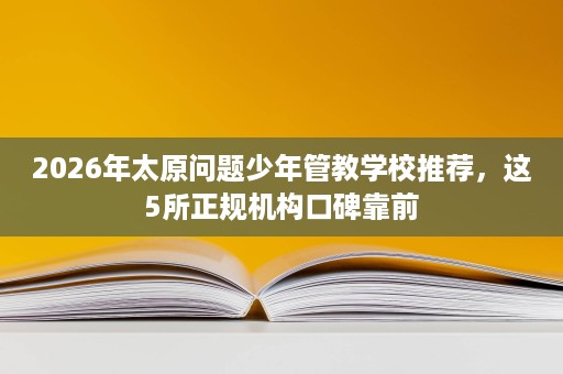 2026年太原问题少年管教学校推荐,这5所正规机构口碑靠前 2026年太原问题少年管教学校推荐,这5所正规机构口碑靠前