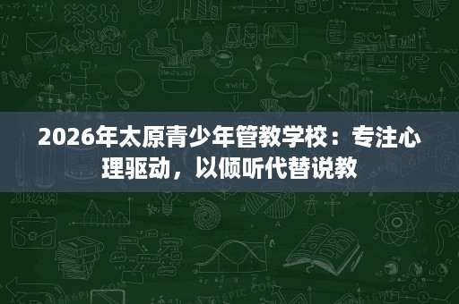 2026年太原青少年管教学校:专注心理驱动,以倾听代替说教 2026年太原青少年管教学校:专注心理驱动,以倾听代替说教