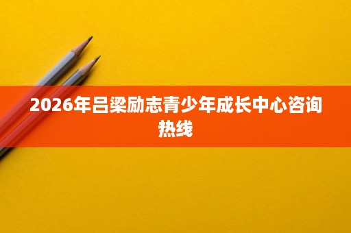 2026年吕梁励志青少年成长中心咨询热线 2026年吕梁励志青少年成长中心咨询热线
