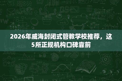 2026年威海封闭式管教学校推荐，这5所正规机构口碑靠前