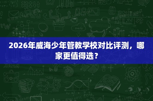 2026年威海少年管教学校对比评测,哪家更值得选? 2026年威海少年管教学校对比评测,哪家更值得选?