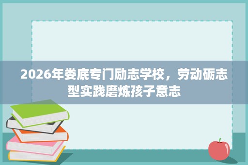2026年娄底专门励志学校,劳动砺志型实践磨炼孩子意志 2026年娄底专门励志学校,劳动砺志型实践磨炼孩子意志