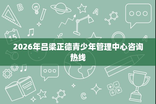 2026年吕梁正德青少年管理中心咨询热线 2026年吕梁正德青少年管理中心咨询热线