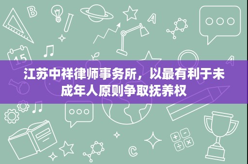江苏中祥律师事务所,以最有利于未成年人原则争取抚养权 江苏中祥律师事务所,以最有利于未成年人原则争取抚养权