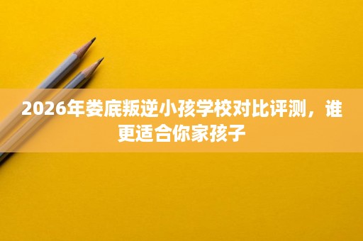 2026年娄底叛逆小孩学校对比评测,谁更适合你家孩子 2026年娄底叛逆小孩学校对比评测,谁更适合你家孩子