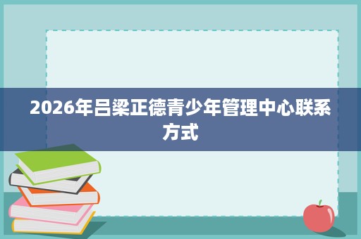 2026年吕梁正德青少年管理中心联系方式 2026年吕梁正德青少年管理中心联系方式