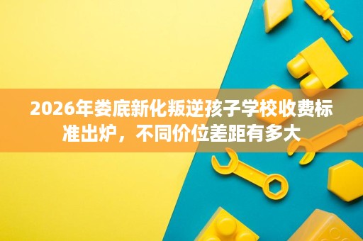 2026年娄底新化叛逆孩子学校收费标准出炉,不同价位差距有多大 2026年娄底新化叛逆孩子学校收费标准出炉,不同价位差距有多大