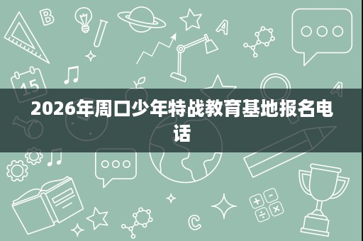2026年周口少年特战教育基地报名电话 2026年周口少年特战教育基地报名电话