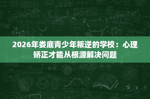 2026年娄底青少年叛逆的学校:心理矫正才能从根源解决问题 2026年娄底青少年叛逆的学校:心理矫正才能从根源解决问题