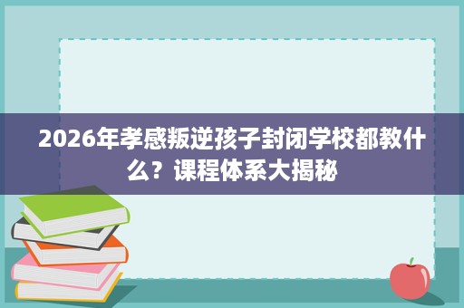 2026年孝感叛逆孩子封闭学校都教什么？课程体系大揭秘