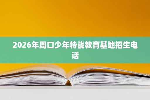 2026年周口少年特战教育基地招生电话 2026年周口少年特战教育基地招生电话
