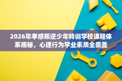 2026年孝感叛逆少年特训学校课程体系揭秘，心理行为学业素质全覆盖