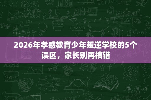 2026年孝感教育少年叛逆学校的5个误区，家长别再搞错