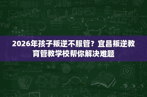 2026年孩子叛逆不服管?宜昌叛逆教育管教学校帮你解决难题 2026年孩子叛逆不服管?宜昌叛逆教育管教学校帮你解决难题