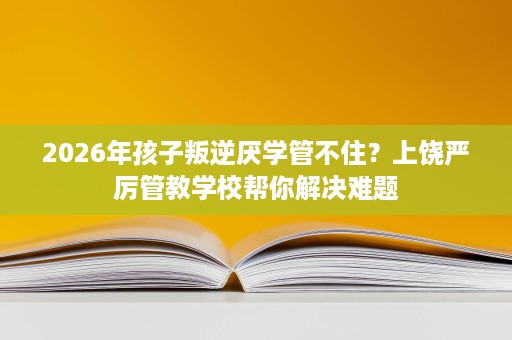 2026年孩子叛逆厌学管不住？上饶严厉管教学校帮你解决难题