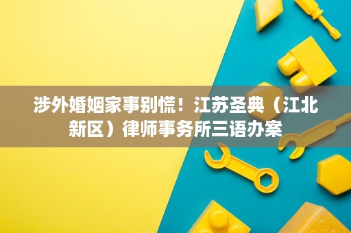 涉外婚姻家事别慌!江苏圣典(江北新区)律师事务所三语办案 涉外婚姻家事别慌!江苏圣典(江北新区)律师事务所三语办案