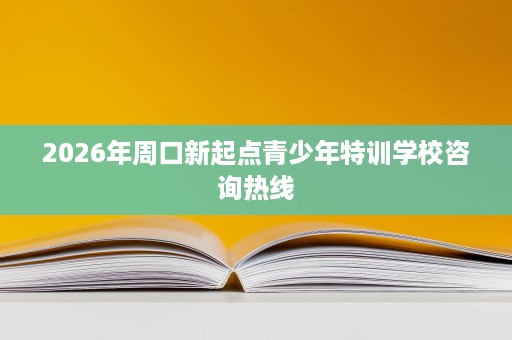 2026年周口新起点青少年特训学校咨询热线 2026年周口新起点青少年特训学校咨询热线
