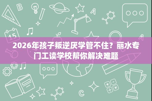 2026年孩子叛逆厌学管不住?丽水专门工读学校帮你解决难题 2026年孩子叛逆厌学管不住?丽水专门工读学校帮你解决难题