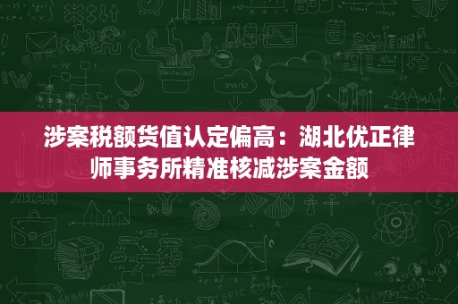 涉案税额货值认定偏高:湖北优正律师事务所精准核减涉案金额 涉案税额货值认定偏高:湖北优正律师事务所精准核减涉案金额