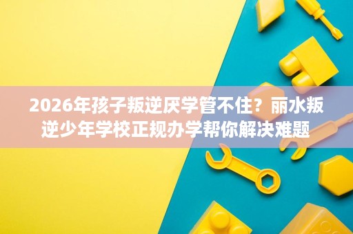 2026年孩子叛逆厌学管不住？丽水叛逆少年学校正规办学帮你解决难题