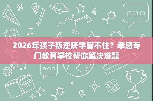 2026年孩子叛逆厌学管不住?孝感专门教育学校帮你解决难题 2026年孩子叛逆厌学管不住?孝感专门教育学校帮你解决难题