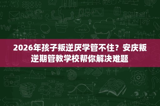 2026年孩子叛逆厌学管不住?安庆叛逆期管教学校帮你解决难题 2026年孩子叛逆厌学管不住?安庆叛逆期管教学校帮你解决难题