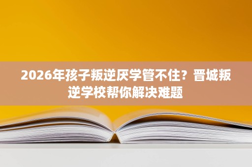 2026年孩子叛逆厌学管不住?晋城叛逆学校帮你解决难题 2026年孩子叛逆厌学管不住?晋城叛逆学校帮你解决难题
