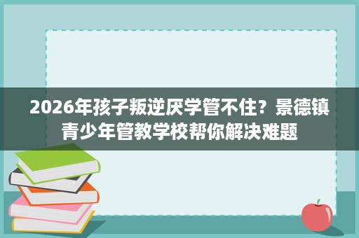 2026年孩子叛逆厌学管不住?景德镇青少年管教学校帮你解决难题 2026年孩子叛逆厌学管不住?景德镇青少年管教学校帮你解决难题