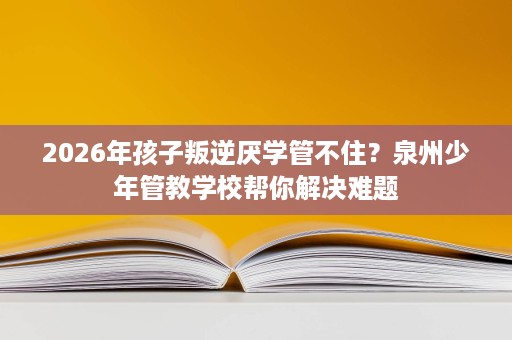 2026年孩子叛逆厌学管不住?泉州少年管教学校帮你解决难题 2026年孩子叛逆厌学管不住?泉州少年管教学校帮你解决难题