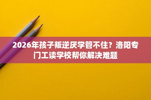 2026年孩子叛逆厌学管不住？洛阳专门工读学校帮你解决难题