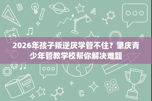 2026年孩子叛逆厌学管不住?肇庆青少年管教学校帮你解决难题 2026年孩子叛逆厌学管不住?肇庆青少年管教学校帮你解决难题