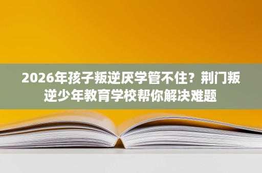 2026年孩子叛逆厌学管不住？荆门叛逆少年教育学校帮你解决难题