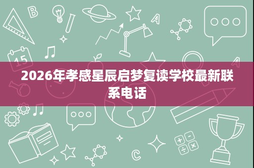 2026年孝感星辰启梦复读学校最新联系电话 2026年孝感星辰启梦复读学校最新联系电话
