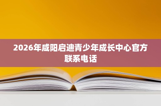 2026年咸阳启迪青少年成长中心官方联系电话