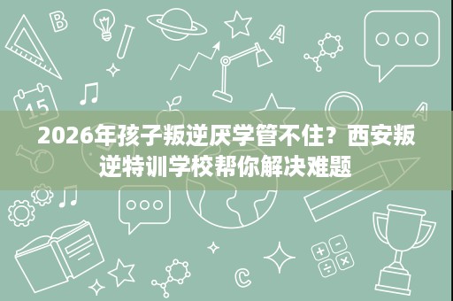 2026年孩子叛逆厌学管不住?西安叛逆特训学校帮你解决难题 2026年孩子叛逆厌学管不住?西安叛逆特训学校帮你解决难题