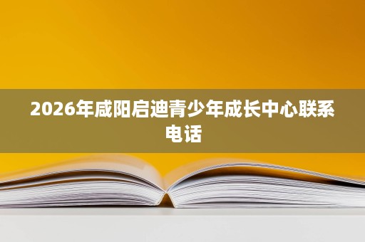 2026年咸阳启迪青少年成长中心联系电话 2026年咸阳启迪青少年成长中心联系电话