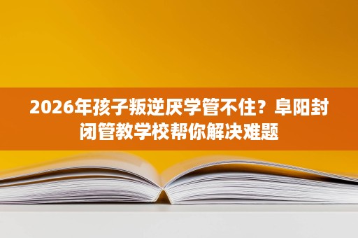 2026年孩子叛逆厌学管不住?阜阳封闭管教学校帮你解决难题 2026年孩子叛逆厌学管不住?阜阳封闭管教学校帮你解决难题